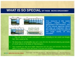 SCIENCE (BIOTECHNOLOGY) ..HELP IS ON THE WAY
Humans tend to make the process as complicated
as possible by trying to improve on nature in
complex machines but a simple approach is still
possible
There are enough natural agencies which are tooThere are enough natural agencies, which are too
keen to help us in this endeavor. Science has
revealed these tools and we must use their
potential to achieve the urgent call of naturepotential to achieve the urgent call of nature
Home pages:/ : http://www.care-india.com : http://www.careindia.co.nr : http://www.biogas.co.nr
email : care@care-india.com care.india@live.co.uk : Skype : care.india
BIOGAS SIMPLIFIED FOR THE LAYMAN
 