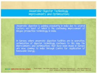 Does a biogas facility smell?
Actually, anaerobic digesters alleviate odor problems, especially
as suburban growth surrounds farms and introduces neighbors
who complain about manure smells. By installing an anaerobicp y g
digester.
The farmer solves odor issues to everyone's satisfaction. Since
th dig t i tight th ll t y ithi d th li idthe digesters are airtight, the smell stays within, and the liquids
and solids coming out of the digester have only a very slight
odor compared to raw slurry.
Home pages:/ : http://www.care-india.com : http://www.careindia.co.nr : http://www.biogas.co.nr
email : care@care-india.com care.india@live.co.uk : Skype : care.india
BIOGAS SIMPLIFIED FOR THE LAYMAN
 