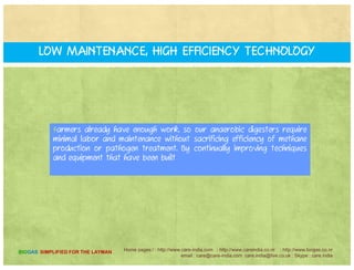 A bi Dig t T h l gyAnaerobic Digester Technology
Improvements and Optimizations
Anaerobic digestion is gaining popularity in India due to several
factors not least of which is the continuing improvement offactors, not least of which is the continuing improvement of
biogas production technology. In India.
In Europe, where anaerobic digestion facilities are in operation,
optimization of digester technology continues to this day. The
improvements and optimizations that have been made in Europeimprovements and optimizations that have been made in Europe
are now coming to India through Centre for Application of
Renewable Energy .
Home pages:/ : http://www.care-india.com : http://www.careindia.co.nr : http://www.biogas.co.nr
email : care@care-india.com care.india@live.co.uk : Skype : care.india
BIOGAS SIMPLIFIED FOR THE LAYMAN
 