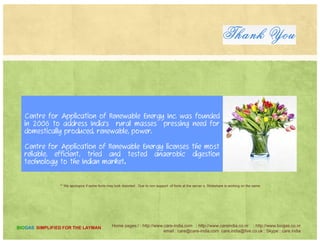 LOW MAINTENANCE, HIGH EFFICIENCY TECHNOLOGY
Farmers already have enough work, so our anaerobic digesters require
minimal labor and maintenance without sacrificing efficiency of methane
production or pathogen treatment. By continually improving techniques
and equipment that have been built
Home pages:/ : http://www.care-india.com : http://www.careindia.co.nr : http://www.biogas.co.nr
email : care@care-india.com care.india@live.co.uk : Skype : care.india
BIOGAS SIMPLIFIED FOR THE LAYMAN
 