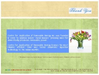 Centre for Application of Renewable Energy Inc. was founded
in 2006 t address India's rural masses pressing need f rin 2006 to address India's rural masses pressing need for
domestically produced, renewable, power.
Centre for Application of Renewable Energy licenses the most
li bl ffi i t t i d d t t d bi dig tireliable, efficient, tried and tested anaerobic digestion
technology to the Indian market..
** We apologize if some fonts may look distorted . Due to non support of fonts at the server s, Slideshare is working on the same
Home pages:/ : http://www.care-india.com : http://www.careindia.co.nr : http://www.biogas.co.nr
email : care@care-india.com care.india@live.co.uk : Skype : care.india
BIOGAS SIMPLIFIED FOR THE LAYMAN
 