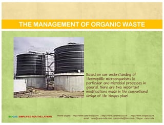 WHAT IS SO SPECIAL OF THESE MICRO-ORGANISMS?
One resource is the waste
organic matter that is
generated in the kitchens , one
of the natural agencies which
will play an important role inwill play an important role in
this utilisation is the tiny part of
the huge world, of tiny
microbes.
1. 1 They can thrive in extreme environments where ordinarily no one would even imagine
that there would be life..
2 The discovery of extremophiles has put a new life into the biotech industry and dreams2. The discovery of extremophiles has put a new life into the biotech industry and dreams
of stock options in the minds of field biologists.
3. These organisms not only survive higher temperatures but also grow and reproduce. They have the
ability to use sulphurous waste and convert it into non-toxic products.
Home pages:/ : http://www.care-india.com : http://www.careindia.co.nr : http://www.biogas.co.nr
email : care@care-india.com care.india@live.co.uk : Skype : care.india
BIOGAS SIMPLIFIED FOR THE LAYMAN
y p p
 