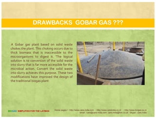 THE MANAGEMENT OF ORGANIC WASTE
Based on our understanding of
th hili i g i ithermophilic microorganisms in
particular and microbial processes in
general, there are two important
modifications made in the conventionalmodifications made in the conventional
design of the biogas plant
Home pages:/ : http://www.care-india.com : http://www.careindia.co.nr : http://www.biogas.co.nr
email : care@care-india.com care.india@live.co.uk : Skype : care.india
BIOGAS SIMPLIFIED FOR THE LAYMAN
 
