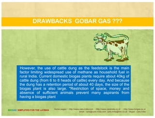 DRAWBACKS GOBAR GAS ???
A Gobar gas plant based on solid wasteA Gobar gas plant based on solid waste
chokes the plant. This choking occurs due to
thick biomass that is inaccessible to the
microorganisms to digest it. 'The logical
l i i i f h lidsolution is to conversion of the solid waste
into slurry that is far more accessible for the
microbial action. Convert the solid waste
into slurry achieves this purpose. These twoto s u y ac e es t s pu pose ese t o
modifications have improved the design of
the traditional biogas plant
Home pages:/ : http://www.care-india.com : http://www.careindia.co.nr : http://www.biogas.co.nr
email : care@care-india.com care.india@live.co.uk : Skype : care.india
BIOGAS SIMPLIFIED FOR THE LAYMAN
 