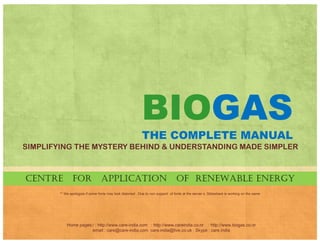 BIOGAS
THE COMPLETE MANUAL
UNRAVELING THE MYSTERY BEHIND & UNDERSTANDING MADE SIMPLER
CENTRE FOR APPLICATION OF RENEWABLE ENERGYCENTRE FOR APPLICATION OF RENEWABLE ENERGY
** We apologize if some fonts may look distorted . Due to non support of fonts at the server s, Slideshare is working on the same
Home pages:/ : http://www.care-india.com : http://www.careindia.co.nr : http://www.biogas.co.nr
email : care@care-india.com care.india@live.co.uk : Skype : care.india
 