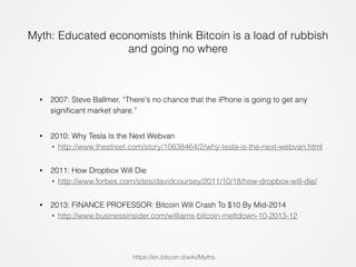 Myth: Educated economists think Bitcoin is a load of rubbish 
and going no where 
• 2007: Steve Ballmer, “There's no chance that the iPhone is going to get any 
significant market share.” 
• 2010: Why Tesla Is the Next Webvan 
• http://www.thestreet.com/story/10838464/2/why-tesla-is-the-next-webvan.html 
• 2011: How Dropbox Will Die 
• http://www.forbes.com/sites/davidcoursey/2011/10/18/how-dropbox-will-die/ 
• 2013: FINANCE PROFESSOR: Bitcoin Will Crash To $10 By Mid-2014 
• http://www.businessinsider.com/williams-bitcoin-meltdown-10-2013-12 
https://en.bitcoin.it/wiki/Myths 
 