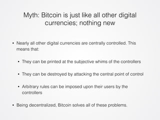 Myth: Bitcoin is just like all other digital 
currencies; nothing new 
• Nearly all other digital currencies are centrally controlled. This 
means that: 
• They can be printed at the subjective whims of the controllers 
• They can be destroyed by attacking the central point of control 
• Arbitrary rules can be imposed upon their users by the 
controllers 
• Being decentralized, Bitcoin solves all of these problems. 
 