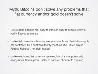 Myth: Bitcoins don't solve any problems that 
fiat currency and/or gold doesn't solve 
• Unlike gold, bitcoins are: easy to transfer, easy to secure, easy to 
verify, Easy to granulate 
• Unlike fiat currencies, bitcoins are: predictable and limited in supply, 
not controlled by a central authority (such as The United States 
Federal Reserve), not debt-based 
• Unlike electronic fiat currency systems, bitcoins are: potentially 
anonymous, freeze-proof, faster to transfer, cheaper to transfer 
 
