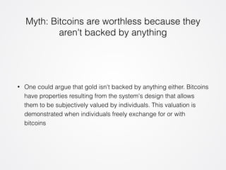 Myth: Bitcoins are worthless because they 
aren't backed by anything 
• One could argue that gold isn't backed by anything either. Bitcoins 
have properties resulting from the system's design that allows 
them to be subjectively valued by individuals. This valuation is 
demonstrated when individuals freely exchange for or with 
bitcoins 
 