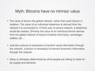 Myth: Bitcoins have no intrinsic value 
• The value of bitcoin the global network, rather than each bitcoin in 
isolation. The value of an individual telephone is derived from the 
network it is connected to. If there was no phone network, a telephone 
would be useless. Similarly the value of an individual bitcoin derives 
from the global network of bitcoin-enabled merchants, exchanges, 
wallets, etc... 
• Just like a phone is necessary to transmit vocal information through 
the network, a bitcoin is necessary to transmit economic information 
through the network. 
• Value is ultimately determined by what people are willing to trade for - 
by supply and demand. 
 