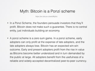 Myth: Bitcoin is a Ponzi scheme 
https://en.bitcoin.it/wiki/Myths 
• In a Ponzi Scheme, the founders persuade investors that they’ll 
profit. Bitcoin does not make such a guarantee. There is no central 
entity, just individuals building an economy. 
• A ponzi scheme is a zero sum game. In a ponzi scheme, early 
adopters can only profit at the expense of late adopters, and the 
late adopters always lose. Bitcoin has an expected win-win 
outcome. Early and present adopters profit from the rise in value 
as Bitcoins become better understood and in turn demanded by 
the public at large. All adopters benefit from the usefulness of a 
reliable and widely-accepted decentralized peer-to-peer currency. 
 