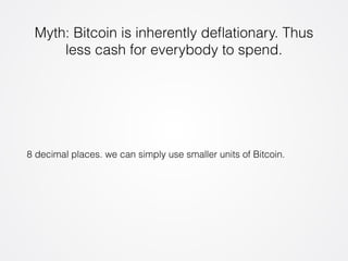 Myth: Bitcoin is inherently deflationary. Thus 
less cash for everybody to spend. 
8 decimal places. we can simply use smaller units of Bitcoin. 
 