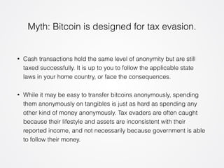 Myth: Bitcoin is designed for tax evasion. 
• Cash transactions hold the same level of anonymity but are still 
taxed successfully. It is up to you to follow the applicable state 
laws in your home country, or face the consequences. 
• While it may be easy to transfer bitcoins anonymously, spending 
them anonymously on tangibles is just as hard as spending any 
other kind of money anonymously. Tax evaders are often caught 
because their lifestyle and assets are inconsistent with their 
reported income, and not necessarily because government is able 
to follow their money. 
 