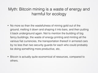 Myth: Bitcoin mining is a waste of energy and 
harmful for ecology 
• No more so than the wastefulness of mining gold out of the 
ground, melting it down and shaping it into bars, and then putting 
it back underground again. Not to mention the building of big 
fancy buildings, the waste of energy printing and minting all the 
various fiat currencies, the transportation thereof in armored cars 
by no less than two security guards for each who could probably 
be doing something more productive, etc. 
• Bitcoin is actually quite economical of resources, compared to 
others. 
 