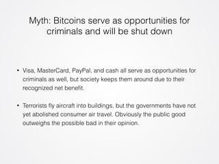 Myth: Bitcoins serve as opportunities for 
criminals and will be shut down 
• Visa, MasterCard, PayPal, and cash all serve as opportunities for 
criminals as well, but society keeps them around due to their 
recognized net benefit. 
• Terrorists fly aircraft into buildings, but the governments have not 
yet abolished consumer air travel. Obviously the public good 
outweighs the possible bad in their opinion. 
 