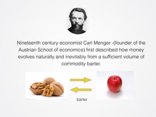 Nineteenth century economist Carl Menger -(founder of the 
Austrian School of economics) first described how money 
evolves naturally and inevitably from a sufficient volume of 
commodity barter. 
barter 
 