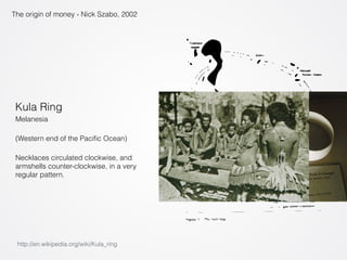The origin of money - Nick Szabo, 2002 
Kula Ring 
Melanesia 
(Western end of the Pacific Ocean) 
Necklaces circulated clockwise, and 
armshells counter-clockwise, in a very 
regular pattern. 
http://en.wikipedia.org/wiki/Kula_ring 
 