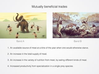 Mutually beneficial trades 
Band A Band B 
1. An available source of meat at a time of the year when one would otherwise starve. 
2. An increase in the total supply of meat. 
3. An increase in the variety of nutrition from meat, by eating different kinds of meat. 
4. Increased productivity from specialization in a single prey species. 
 