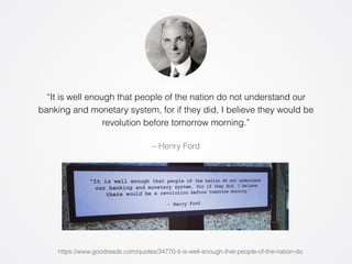 “It is well enough that people of the nation do not understand our 
banking and monetary system, for if they did, I believe they would be 
revolution before tomorrow morning.” 
– Henry Ford 
https://www.goodreads.com/quotes/34770-it-is-well-enough-that-people-of-the-nation-do 
 