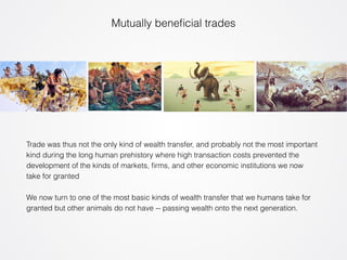 Mutually beneficial trades 
Trade was thus not the only kind of wealth transfer, and probably not the most important 
kind during the long human prehistory where high transaction costs prevented the 
development of the kinds of markets, firms, and other economic institutions we now 
take for granted 
We now turn to one of the most basic kinds of wealth transfer that we humans take for 
granted but other animals do not have -- passing wealth onto the next generation. 
 