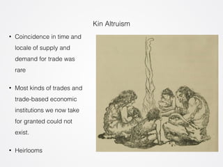Kin Altruism 
• Coincidence in time and 
locale of supply and 
demand for trade was 
rare 
• Most kinds of trades and 
trade-based economic 
institutions we now take 
for granted could not 
exist. 
• Heirlooms 
 