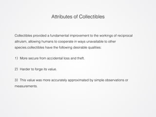 Attributes of Collectibles 
Collectibles provided a fundamental improvement to the workings of reciprocal 
altruism, allowing humans to cooperate in ways unavailable to other 
species.collectibles have the following desirable qualities: 
1）More secure from accidental loss and theft. 
2）Harder to forge its value. 
3）This value was more accurately approximated by simple observations or 
measurements. 
 