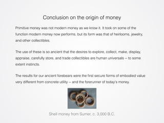 Conclusion on the origin of money 
Primitive money was not modern money as we know it. It took on some of the 
function modern money now performs, but its form was that of heirlooms, jewelry, 
and other collectibles. 
The use of these is so ancient that the desires to explore, collect, make, display, 
appraise, carefully store, and trade collectibles are human universals -- to some 
extent instincts. 
The results for our ancient forebears were the first secure forms of embodied value 
very different from concrete utility -- and the forerunner of today's money. 
Shell money from Sumer, c. 3,000 B.C. 
 