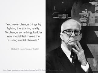 “You never change things by 
fighting the existing reality. 
To change something, build a 
new model that makes the 
existing model obsolete.” 
― Richard Buckminster Fuller 
http://www.goodreads.com/author/quotes/165737.Richard_Buckminster_Fuller 
 