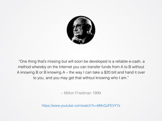 “One thing that’s missing but will soon be developed is a reliable e-cash, a 
method whereby on the Internet you can transfer funds from A to B without 
A knowing B or B knowing A – the way I can take a $20 bill and hand it over 
to you, and you may get that without knowing who I am.” 
– Milton Friedman 1999 
https://www.youtube.com/watch?v=6MnQJFEVY7s 
 