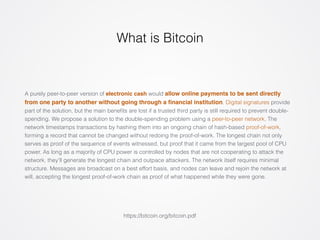 What is Bitcoin 
A purely peer-to-peer version of electronic cash would allow online payments to be sent directly 
from one party to another without going through a financial institution. Digital signatures provide 
part of the solution, but the main benefits are lost if a trusted third party is still required to prevent double-spending. 
We propose a solution to the double-spending problem using a peer-to-peer network. The 
network timestamps transactions by hashing them into an ongoing chain of hash-based proof-of-work, 
forming a record that cannot be changed without redoing the proof-of-work. The longest chain not only 
serves as proof of the sequence of events witnessed, but proof that it came from the largest pool of CPU 
power. As long as a majority of CPU power is controlled by nodes that are not cooperating to attack the 
network, they'll generate the longest chain and outpace attackers. The network itself requires minimal 
structure. Messages are broadcast on a best effort basis, and nodes can leave and rejoin the network at 
will, accepting the longest proof-of-work chain as proof of what happened while they were gone. 
https://bitcoin.org/bitcoin.pdf 
 