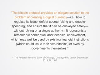 “The bitcoin protocol provides an elegant solution to the 
problem of creating a digital currency—i.e., how to 
regulate its issue, defeat counterfeiting and double-spending, 
and ensure that it can be conveyed safely— 
without relying on a single authority... It represents a 
remarkable conceptual and technical achievement, 
which may well be used by existing financial institutions 
(which could issue their own bitcoins) or even by 
governments themselves.” 
– The Federal Reserve Bank of Chicago, Chicago Fed Letter, December 
2013, No. 317 
 