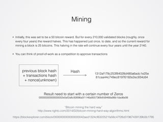 Mining 
• Initially, this was set to be a 50 bitcoin reward. But for every 210,000 validated blocks (roughly, once 
every four years) the reward halves. This has happened just once, to date, and so the current reward for 
mining a block is 25 bitcoins. This halving in the rate will continue every four years until the year 2140. 
• You can think of proof-of-work as a competition to approve transactions 
previous block hash 
+ transactions hash 
+ nonce(unknown) 
Hash 
1312af178c253f84028d480a6adc1e25e 
81caa44c749ec81976192e2ec934c64 
Result need to start with a certain number of Zeros 
00000000000000002e0af2a8c92696a5f1146a9557369dfd9468a98b1dad6e06 
“Bitcoin mining the hard way” 
http://www.righto.com/2014/02/bitcoin-mining-hard-way-algorithms.html 
https://blockexplorer.com/block/0000000000000000042aed1324cf6322521fa56c47f26d31967439139b0b1795 
 