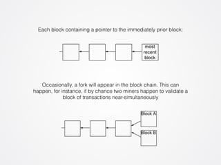 Each block containing a pointer to the immediately prior block: 
Occasionally, a fork will appear in the block chain. This can 
happen, for instance, if by chance two miners happen to validate a 
block of transactions near-simultaneously 
 