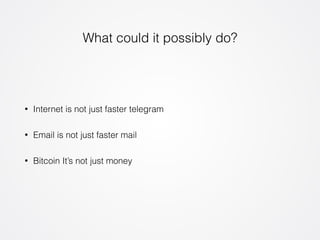 What could it possibly do? 
• Internet is not just faster telegram 
• Email is not just faster mail 
• Bitcoin It’s not just money 
 