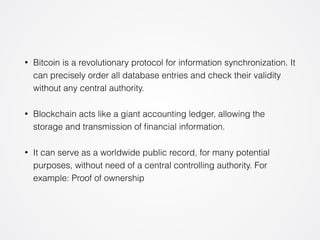 • Bitcoin is a revolutionary protocol for information synchronization. It 
can precisely order all database entries and check their validity 
without any central authority. 
• Blockchain acts like a giant accounting ledger, allowing the 
storage and transmission of financial information. 
• It can serve as a worldwide public record, for many potential 
purposes, without need of a central controlling authority. For 
example: Proof of ownership 
 