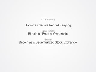 - The Present 
Bitcoin as Secure Record Keeping 
! 
- Near Future: 
Bitcoin as Proof of Ownership 
! 
- Future: 
Bitcoin as a Decentralized Stock Exchange 
 