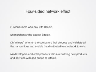 Four-sided network effect 
(1) consumers who pay with Bitcoin, 
(2) merchants who accept Bitcoin, 
(3) “miners” who run the computers that process and validate all 
the transactions and enable the distributed trust network to exist. 
(4) developers and entrepreneurs who are building new products 
and services with and on top of Bitcoin. 
 