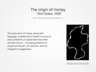 The origin of money 
- Nick Szabo, 2002 
The precursors of money, along with 
language, enabled early modern humans to 
solve problems of cooperation that other 
animals cannot -- including problems of 
reciprocal altruism, kin altruism, and the 
mitigation of aggression. 
美国原住民⻉贝壳串项链 
http://nakamotoinstitute.org/shelling-out/ 
 