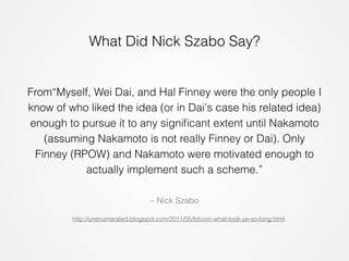 What Did Nick Szabo Say? 
From“Myself, Wei Dai, and Hal Finney were the only people I 
know of who liked the idea (or in Dai's case his related idea) 
enough to pursue it to any significant extent until Nakamoto 
(assuming Nakamoto is not really Finney or Dai). Only 
Finney (RPOW) and Nakamoto were motivated enough to 
actually implement such a scheme.” 
– Nick Szabo 
http://unenumerated.blogspot.com/2011/05/bitcoin-what-took-ye-so-long.html 
 