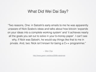 What Did Wei Dai Say? 
“Two reasons, One: in Satoshi’s early emails to me he was apparently 
unaware of Nick Szabo’s ideas and talks about how bitcoin ‘expands 
on your ideas into a complete working system’ and ‘it achieves nearly 
all the goals you set out to solve in your b-money paper’. I can’t see 
why, if Nick was Satoshi, he would say things like that to me in 
private. And, two: Nick isn’t known for being a C++ programmer.” 
– Wei Dai 
http://www.gwern.net/docs/2008-nakamoto 
 