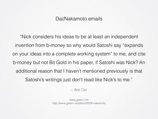 Dai/Nakamoto emails 
“Nick considers his ideas to be at least an independent 
invention from b-money so why would Satoshi say “expands 
on your ideas into a complete working system” to me, and cite 
b-money but not Bit Gold in his paper, if Satoshi was Nick? An 
additional reason that I haven’t mentioned previously is that 
Satoshi’s writings just don’t read like Nick’s to me.” 
– Wei Dai 
www.gwern.net 
http://www.gwern.net/docs/2008-nakamoto 
 