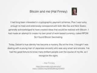 Bitcoin and me (Hal Finney) 
I had long been interested in cryptographic payment schemes. Plus I was lucky 
enough to meet and extensively correspond with both Wei Dai and Nick Szabo, 
generally acknowledged to have created ideas that would be realized with Bitcoin. I 
had made an attempt to create my own proof of work based currency, called RPOW. 
So I found Bitcoin fascinating. 
! 
Today, Satoshi's true identity has become a mystery. But at the time, I thought I was 
dealing with a young man of Japanese ancestry who was very smart and sincere. I've 
had the good fortune to know many brilliant people over the course of my life, so I 
recognize the signs. 
– Hal Finney 
https://bitcointalk.org/index.php? 
topic=155054.msg1643833#msg1643833 
 
