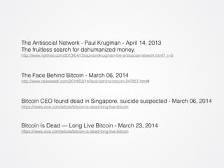 The Antisocial Network - Paul Krugman - April 14, 2013 
The fruitless search for dehumanized money. 
http://www.nytimes.com/2013/04/15/opinion/krugman-the-antisocial-network.html?_r=0 
The Face Behind Bitcoin - March 06, 2014 
http://www.newsweek.com/2014/03/14/face-behind-bitcoin-247957.html# 
Bitcoin CEO found dead in Singapore, suicide suspected - March 06, 2014 
https://news.vice.com/article/bitcoin-is-dead-long-live-bitcoin 
Bitcoin Is Dead — Long Live Bitcoin - March 23, 2014 
https://news.vice.com/article/bitcoin-is-dead-long-live-bitcoin 
 