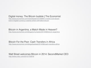 Digital money: The Bitcoin bubble | The Economist 
http://www.economist.com/news/leaders/21590901-it-looks-overvalued-even- 
if-digital-currency-crashes-others-will-follow-bitcoin 
Bitcoin in Argentina, a Match Made in Heaven? 
http://www.economist.com/blogs/schumpeter/2014/06/bitcoin-argentina 
Bitcoin For the Poor: Cash Transfers in Africa 
http://www.economist.com/blogs/baobab/2014/06/cash-transfers-africa 
Wall Street welcomes Bitcoin in 2014: SecondMarket CEO 
http://www.cnbc.com/id/101750918 
 