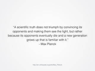 “A scientific truth does not triumph by convincing its 
opponents and making them see the light, but rather 
because its opponents eventually die and a new generation 
grows up that is familiar with it.” 
- Max Planck 
http://en.wikiquote.org/wiki/Max_Planck 
 
