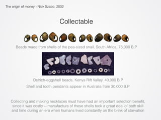 The origin of money - Nick Szabo, 2002 
Collectable 
Beads made from shells of the pea-sized snail, South Africa, 75,000 B.P 
Ostrich-eggshell beads, Kenya Rift Valley, 40,000 B.P 
Shell and tooth pendants appear in Australia from 30,000 B.P 
Collecting and making necklaces must have had an important selection benefit, 
since it was costly -- manufacture of these shells took a great deal of both skill 
and time during an era when humans lived constantly on the brink of starvation 
 