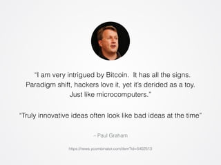 “I am very intrigued by Bitcoin. It has all the signs. 
Paradigm shift, hackers love it, yet it’s derided as a toy. 
Just like microcomputers.” 
“Truly innovative ideas often look like bad ideas at the time” 
– Paul Graham 
https://news.ycombinator.com/item?id=5402513 
 