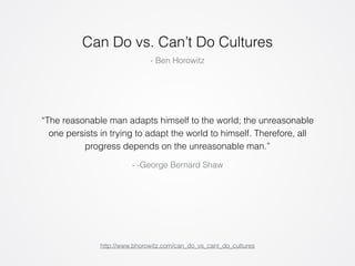 Can Do vs. Can’t Do Cultures 
- Ben Horowitz 
“The reasonable man adapts himself to the world; the unreasonable 
one persists in trying to adapt the world to himself. Therefore, all 
progress depends on the unreasonable man.” 
- -George Bernard Shaw 
http://www.bhorowitz.com/can_do_vs_cant_do_cultures 
 