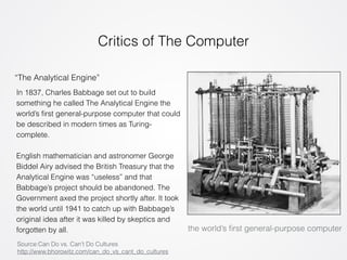 Critics of The Computer 
“The Analytical Engine” 
the world’s first general-purpose computer 
In 1837, Charles Babbage set out to build 
something he called The Analytical Engine the 
world’s first general-purpose computer that could 
be described in modern times as Turing-complete. 
! 
English mathematician and astronomer George 
Biddel Airy advised the British Treasury that the 
Analytical Engine was “useless” and that 
Babbage’s project should be abandoned. The 
Government axed the project shortly after. It took 
the world until 1941 to catch up with Babbage’s 
original idea after it was killed by skeptics and 
forgotten by all. 
Source:Can Do vs. Can’t Do Cultures 
http://www.bhorowitz.com/can_do_vs_cant_do_cultures 
 