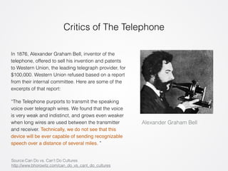 Critics of The Telephone 
Alexander Graham Bell 
In 1876, Alexander Graham Bell, inventor of the 
telephone, offered to sell his invention and patents 
to Western Union, the leading telegraph provider, for 
$100,000. Western Union refused based on a report 
from their internal committee. Here are some of the 
excerpts of that report: 
“The Telephone purports to transmit the speaking 
voice over telegraph wires. We found that the voice 
is very weak and indistinct, and grows even weaker 
when long wires are used between the transmitter 
and receiver. Technically, we do not see that this 
device will be ever capable of sending recognizable 
speech over a distance of several miles. ” 
Source:Can Do vs. Can’t Do Cultures 
http://www.bhorowitz.com/can_do_vs_cant_do_cultures 
 
